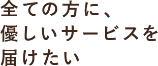 全ての方に優しいサービスを届けたい